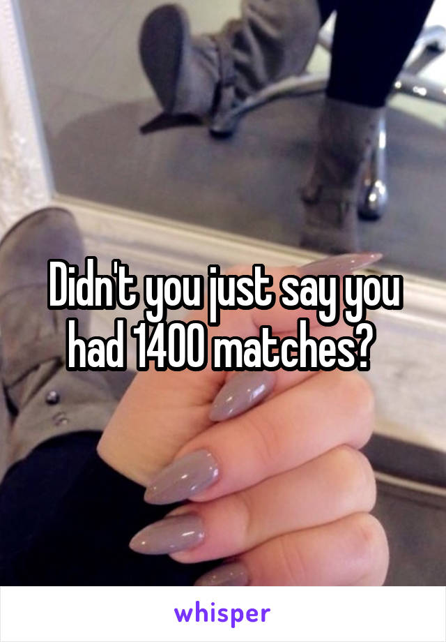 Didn't you just say you had 1400 matches? 