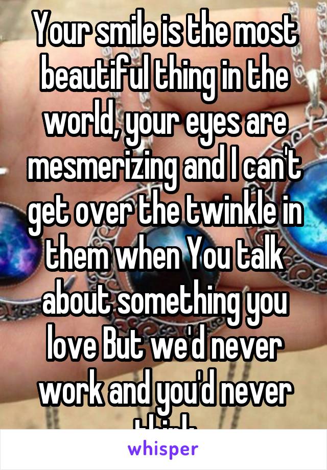 Your smile is the most beautiful thing in the world, your eyes are mesmerizing and I can't get over the twinkle in them when You talk about something you love But we'd never work and you'd never think