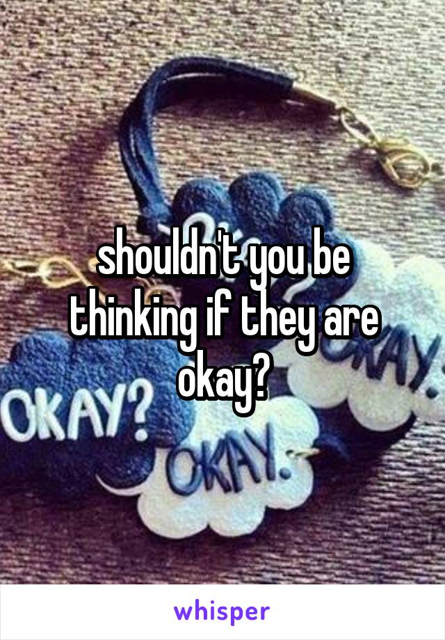 shouldn't you be thinking if they are okay?