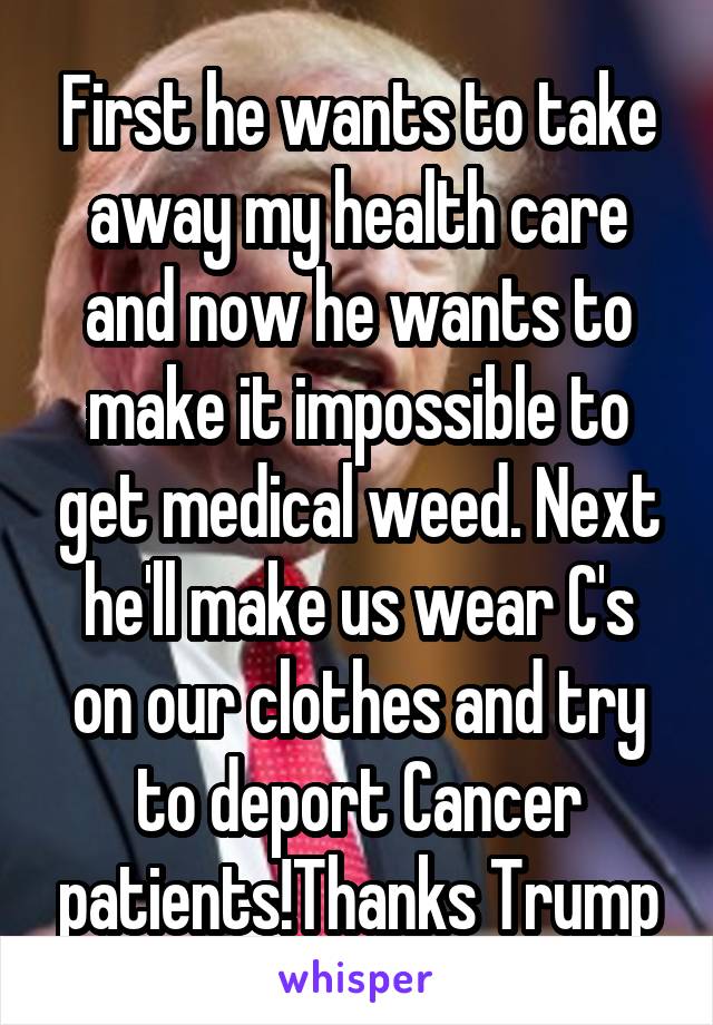 First he wants to take away my health care and now he wants to make it impossible to get medical weed. Next he'll make us wear C's on our clothes and try to deport Cancer patients!Thanks Trump