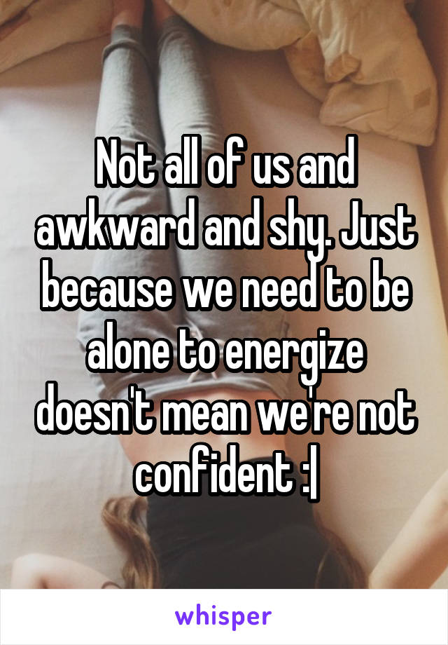 Not all of us and awkward and shy. Just because we need to be alone to energize doesn't mean we're not confident :|