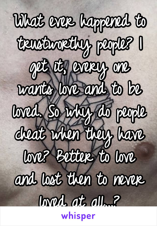 What ever happened to trustworthy people? I get it, every one wants love and to be loved. So why do people cheat when they have love? Better to love and lost then to never loved at all...?