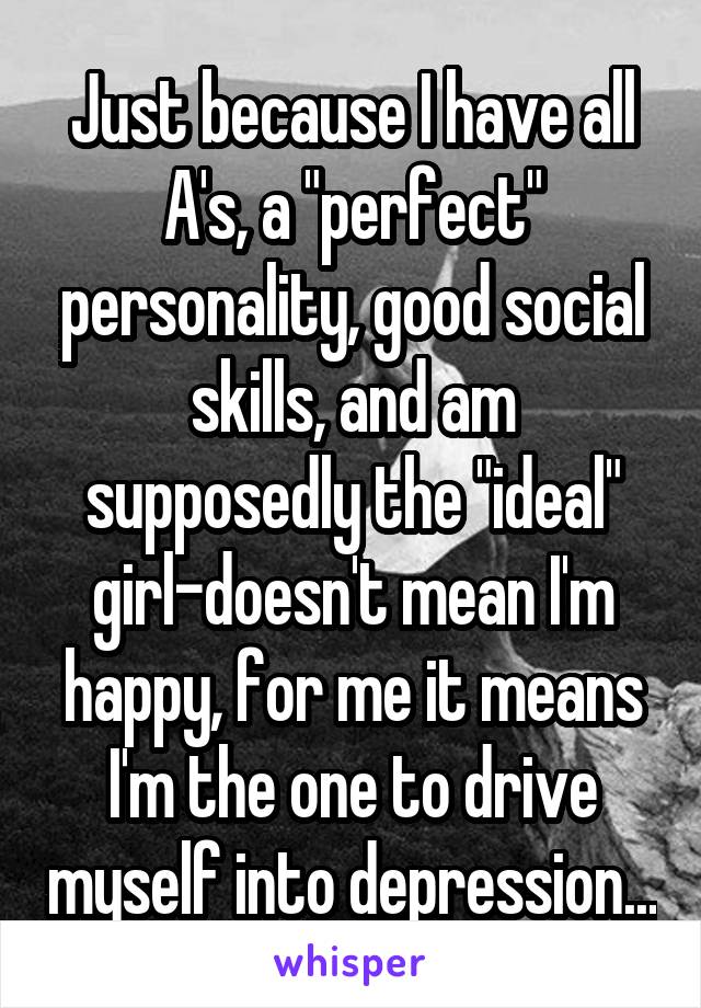 Just because I have all A's, a "perfect" personality, good social skills, and am supposedly the "ideal" girl-doesn't mean I'm happy, for me it means I'm the one to drive myself into depression...