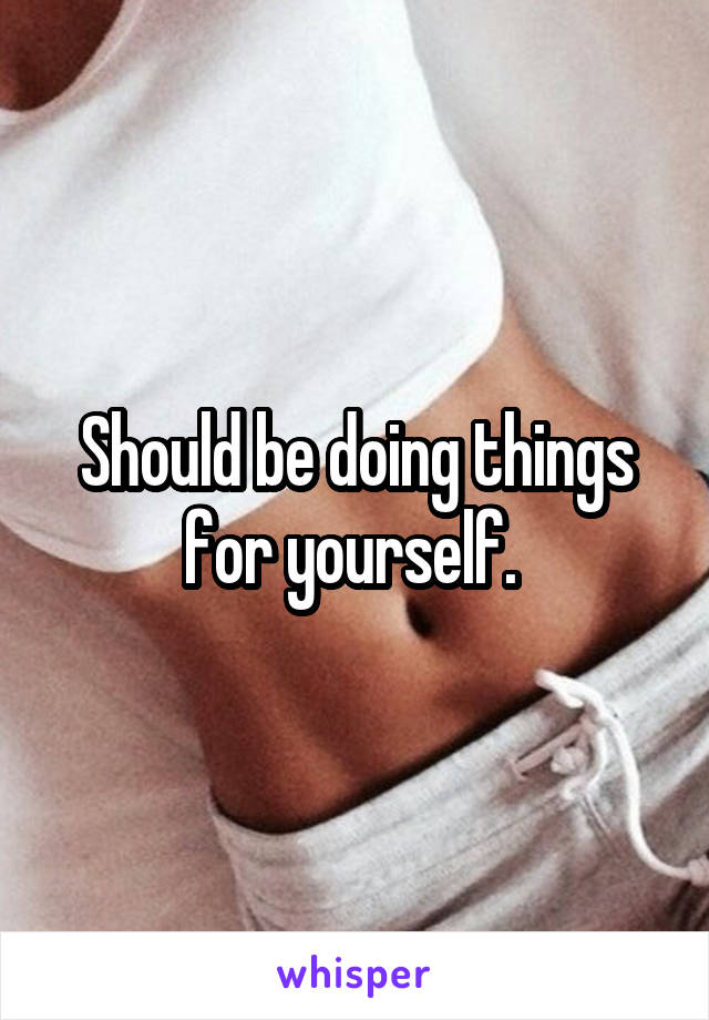 Should be doing things for yourself. 