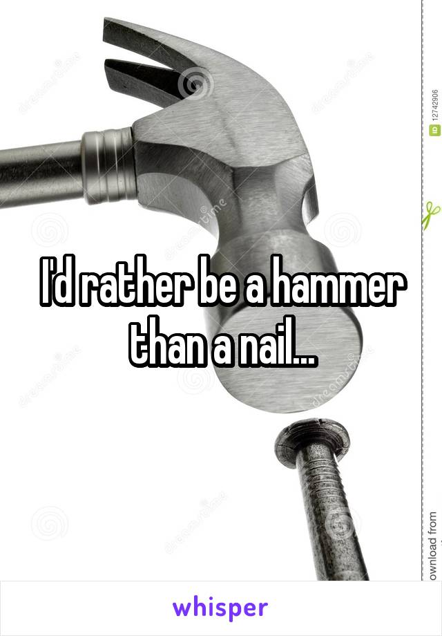 I'd rather be a hammer than a nail...