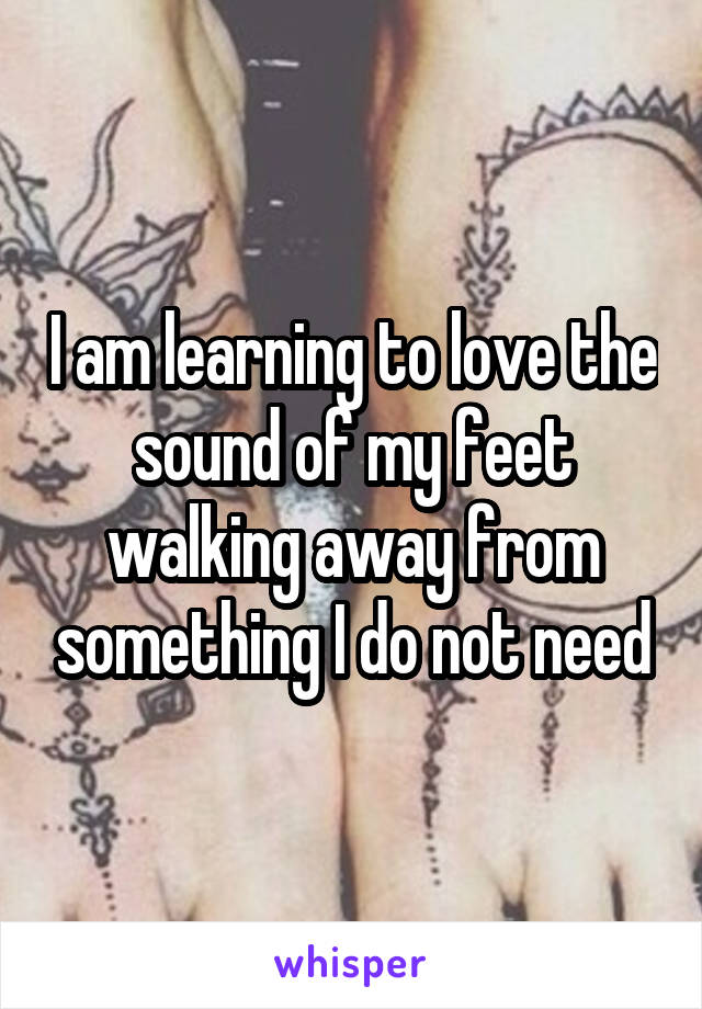 I am learning to love the sound of my feet walking away from something I do not need