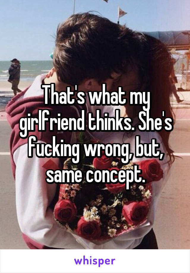 That's what my girlfriend thinks. She's fucking wrong, but, same concept.