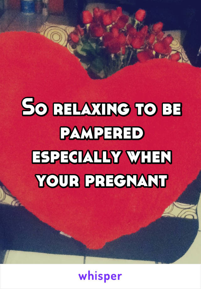 So relaxing to be pampered especially when your pregnant