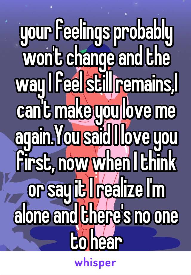 your feelings probably won't change and the way I feel still remains,I can't make you love me again.You said I love you first, now when I think or say it I realize I'm alone and there's no one to hear