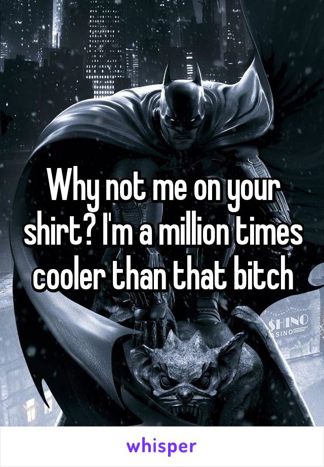 Why not me on your shirt? I'm a million times cooler than that bitch