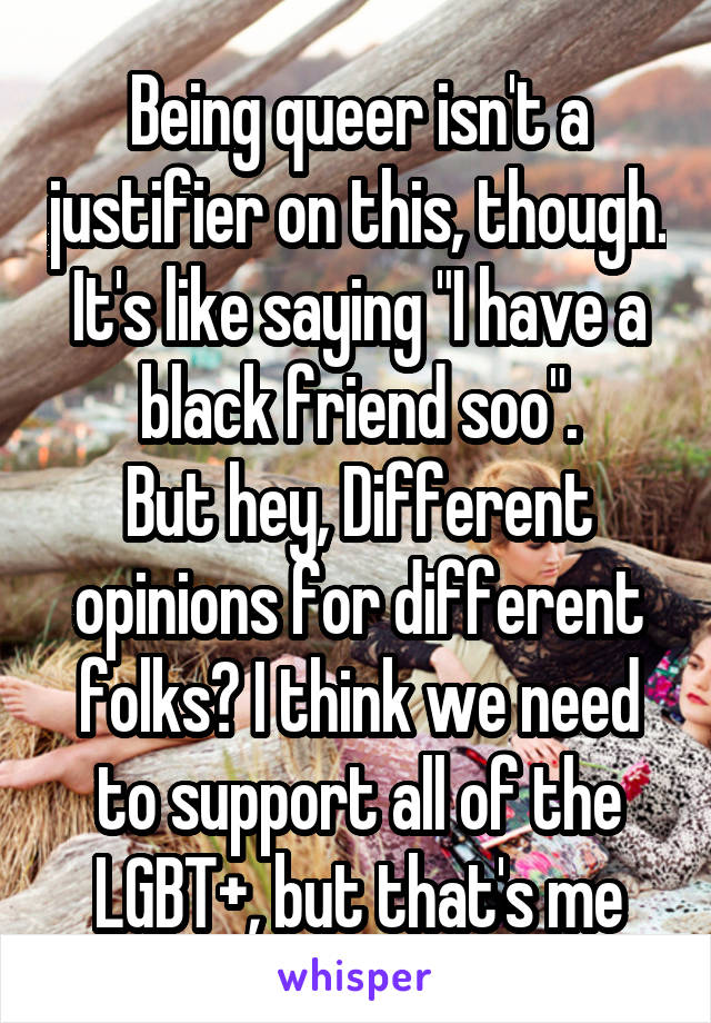 Being queer isn't a justifier on this, though. It's like saying "I have a black friend soo".
But hey, Different opinions for different folks? I think we need to support all of the LGBT+, but that's me