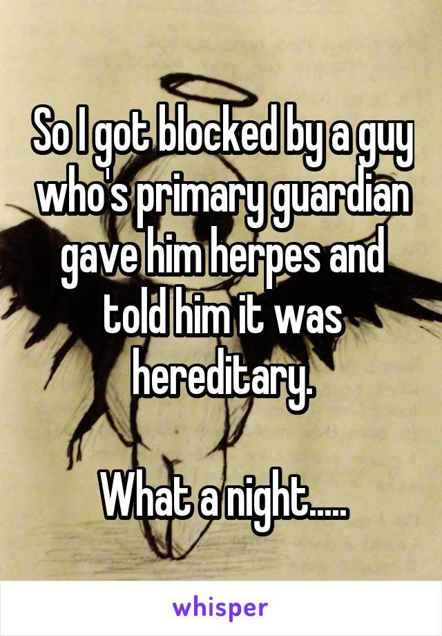 So I got blocked by a guy who's primary guardian gave him herpes and told him it was hereditary.

What a night.....