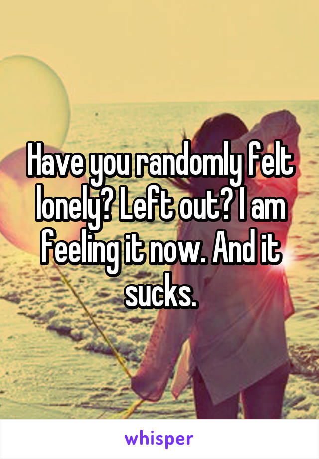 Have you randomly felt lonely? Left out? I am feeling it now. And it sucks.