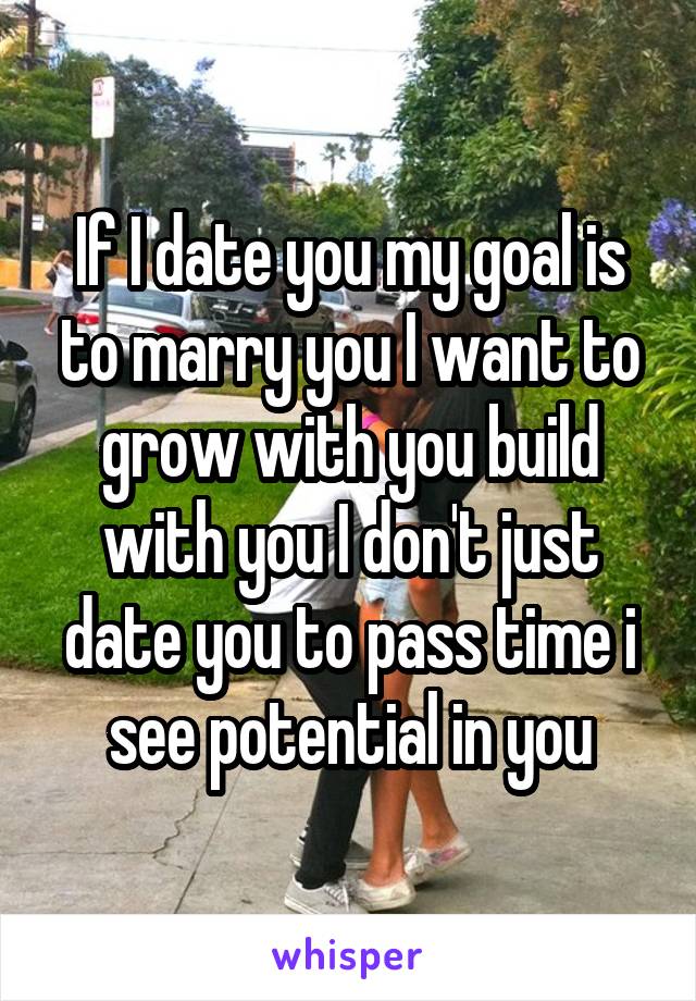 If I date you my goal is to marry you I want to grow with you build with you I don't just date you to pass time i see potential in you