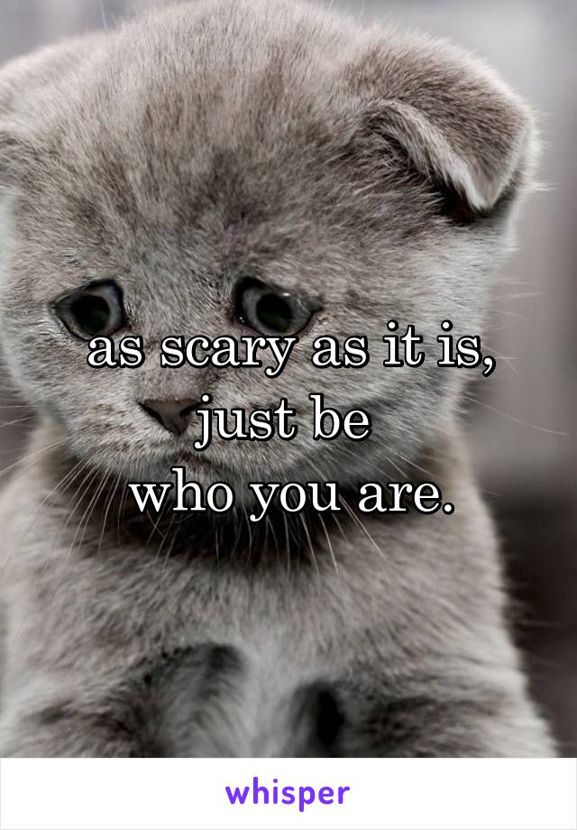 as scary as it is,
just be 
who you are.