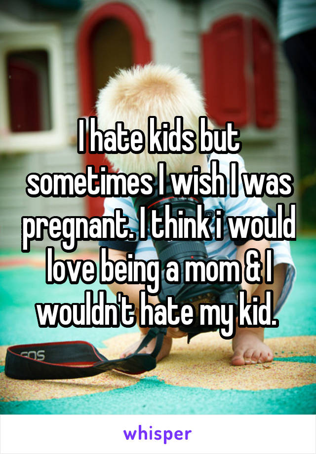 I hate kids but sometimes I wish I was pregnant. I think i would love being a mom & I wouldn't hate my kid. 