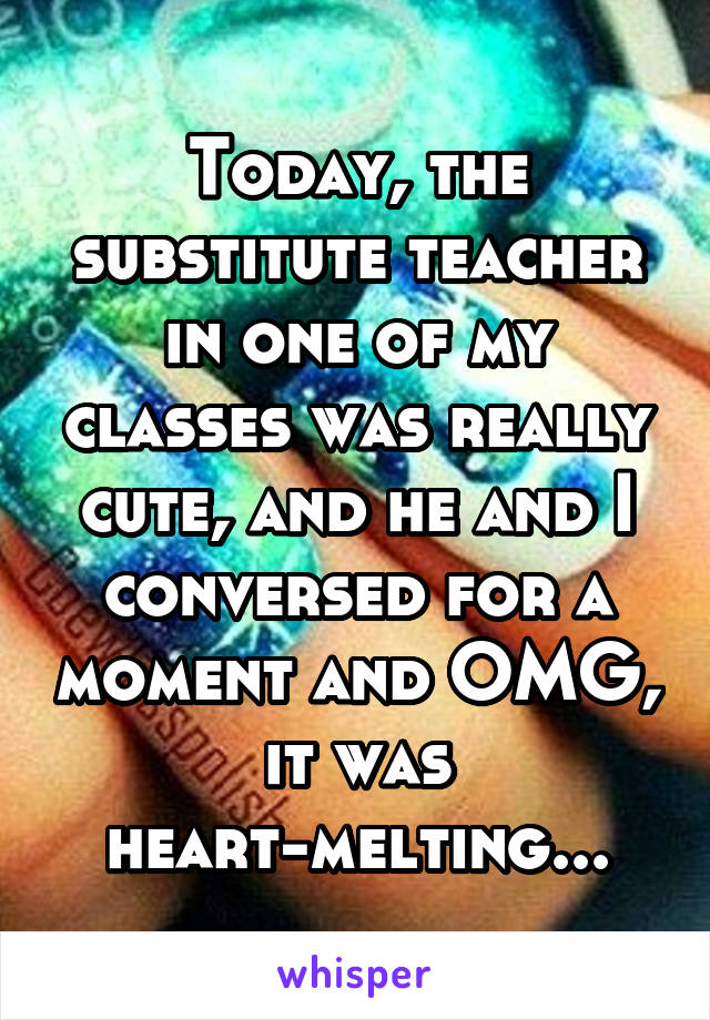 Today, the substitute teacher in one of my classes was really cute, and he and I conversed for a moment and OMG, it was heart-melting...