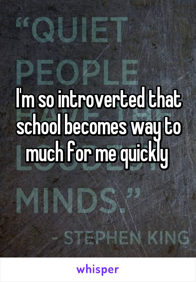 I'm so introverted that school becomes way to much for me quickly 
