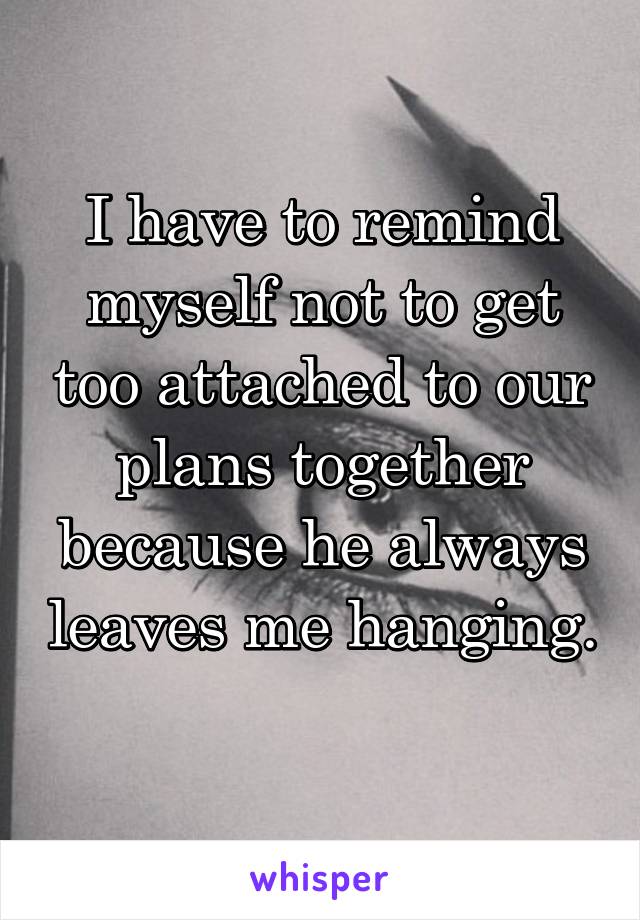 I have to remind myself not to get too attached to our plans together because he always leaves me hanging. 