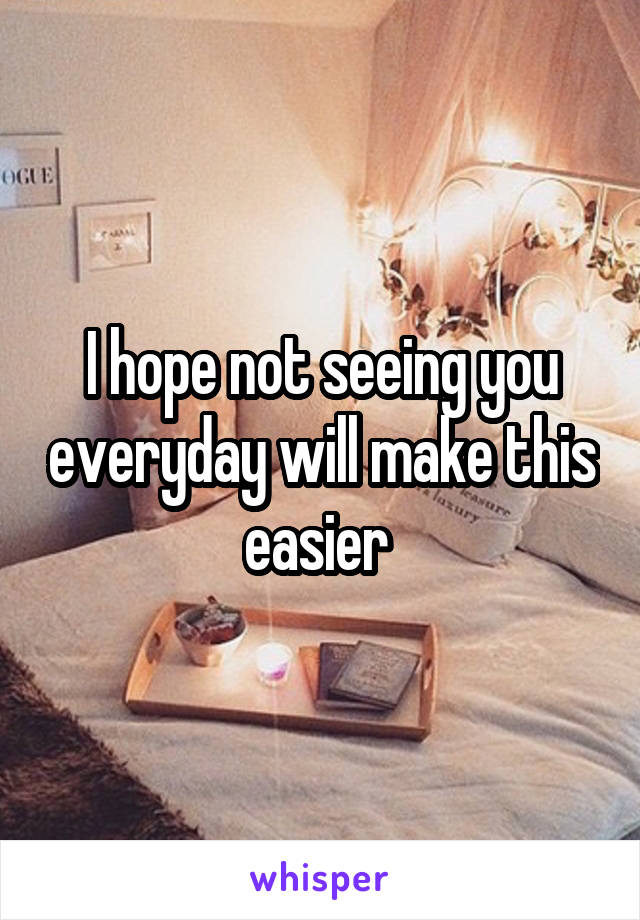 I hope not seeing you everyday will make this easier 