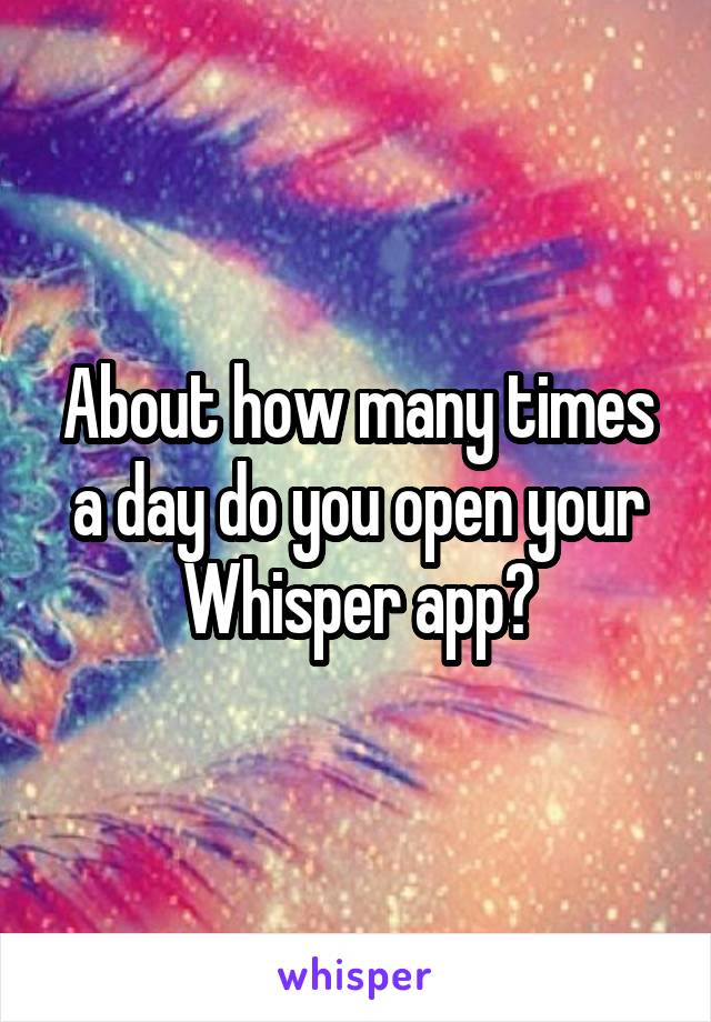 About how many times a day do you open your Whisper app?