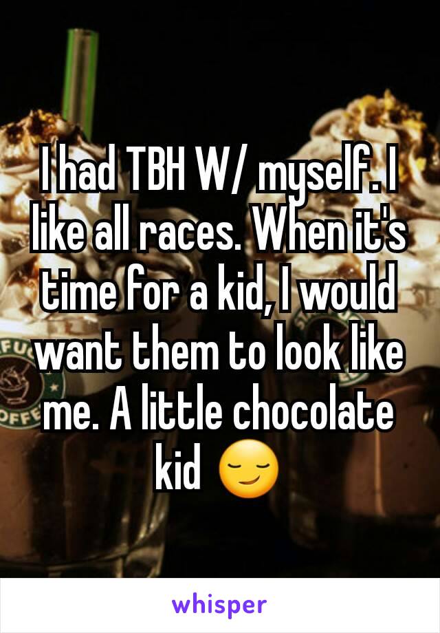 I had TBH W/ myself. I like all races. When it's time for a kid, I would want them to look like me. A little chocolate kid 😏