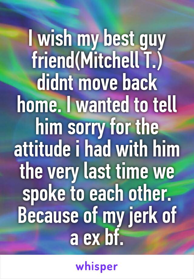 I wish my best guy friend(Mitchell T.) didnt move back home. I wanted to tell him sorry for the attitude i had with him the very last time we spoke to each other. Because of my jerk of a ex bf.