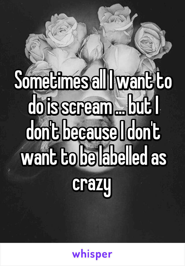 Sometimes all I want to do is scream ... but I don't because I don't want to be labelled as crazy 