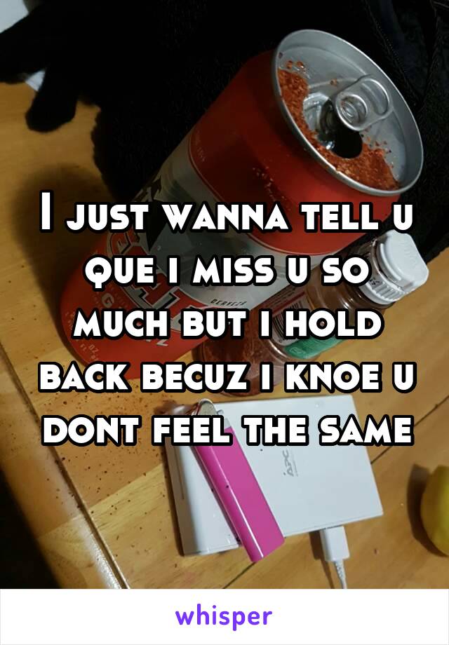 I just wanna tell u que i miss u so much but i hold back becuz i knoe u dont feel the same