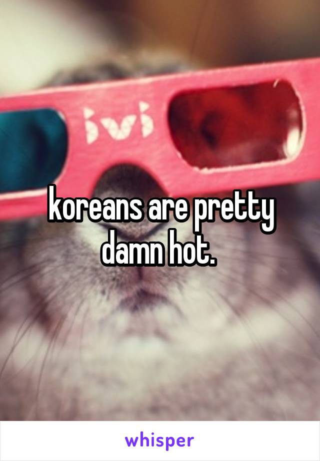 koreans are pretty damn hot. 