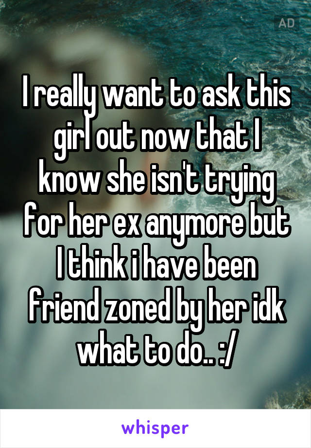 I really want to ask this girl out now that I know she isn't trying for her ex anymore but I think i have been friend zoned by her idk what to do.. :/