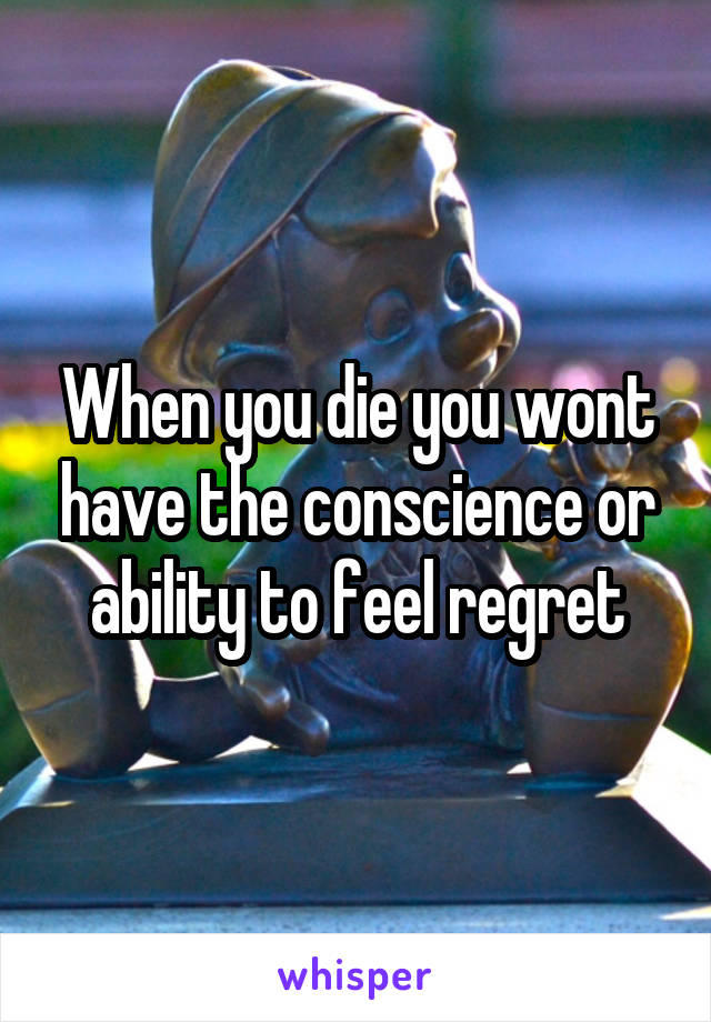 When you die you wont have the conscience or ability to feel regret