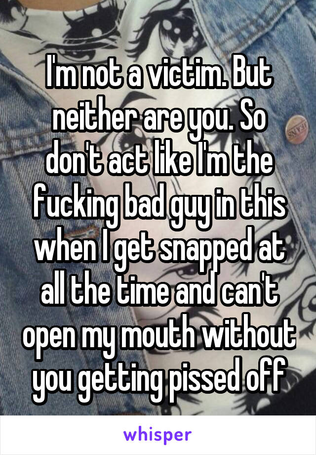 I'm not a victim. But neither are you. So don't act like I'm the fucking bad guy in this when I get snapped at all the time and can't open my mouth without you getting pissed off