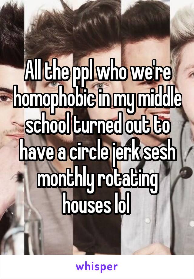 All the ppl who we're homophobic in my middle school turned out to have a circle jerk sesh monthly rotating houses lol 