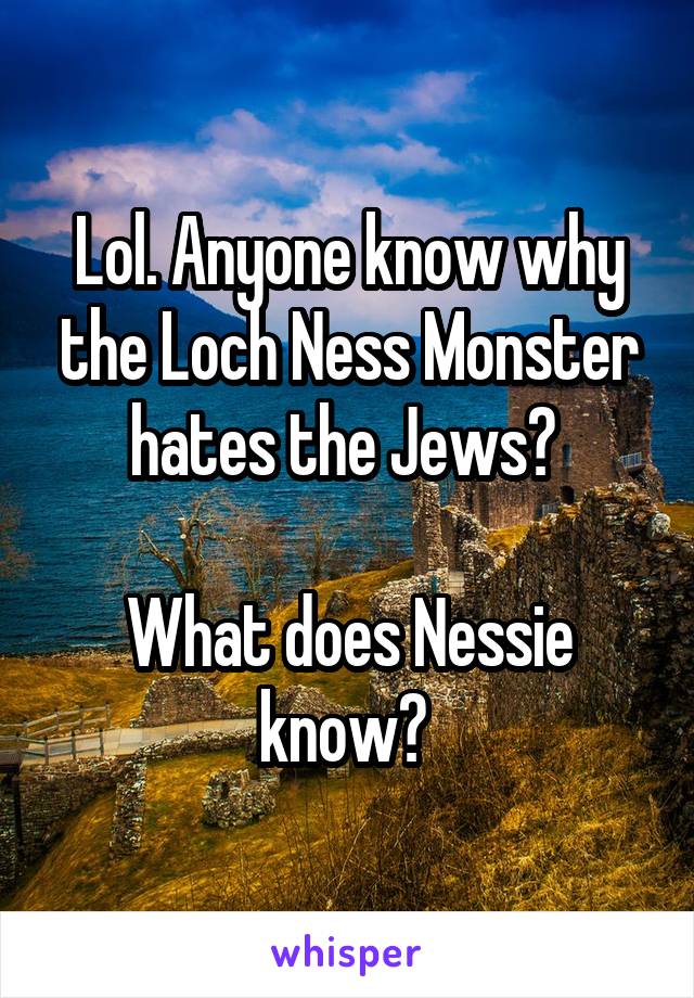 Lol. Anyone know why the Loch Ness Monster hates the Jews? 

What does Nessie know? 