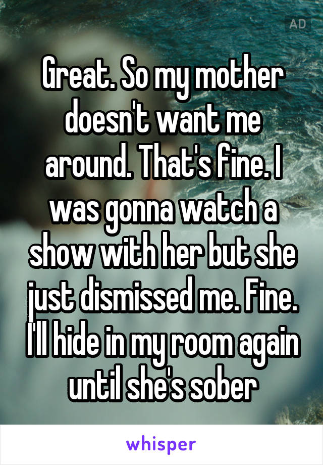 Great. So my mother doesn't want me around. That's fine. I was gonna watch a show with her but she just dismissed me. Fine. I'll hide in my room again until she's sober