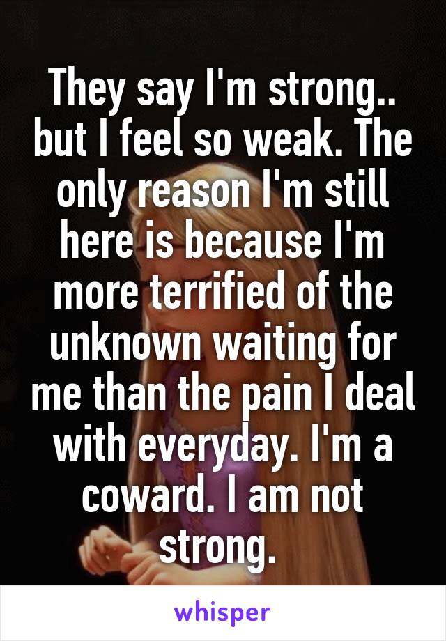 They say I'm strong.. but I feel so weak. The only reason I'm still here is because I'm more terrified of the unknown waiting for me than the pain I deal with everyday. I'm a coward. I am not strong. 