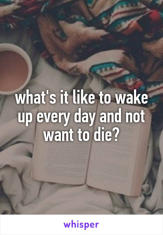 what's it like to wake up every day and not want to die?