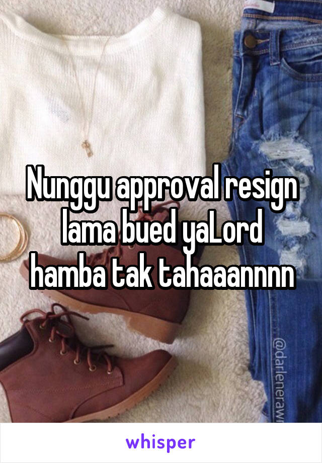 Nunggu approval resign lama bued yaLord hamba tak tahaaannnn