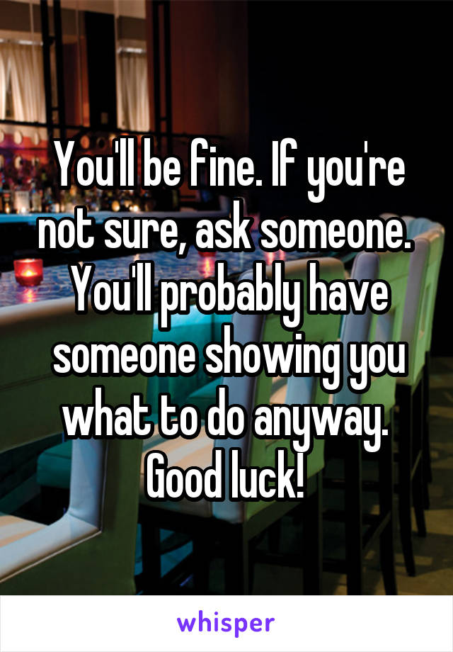 You'll be fine. If you're not sure, ask someone. 
You'll probably have someone showing you what to do anyway. 
Good luck! 