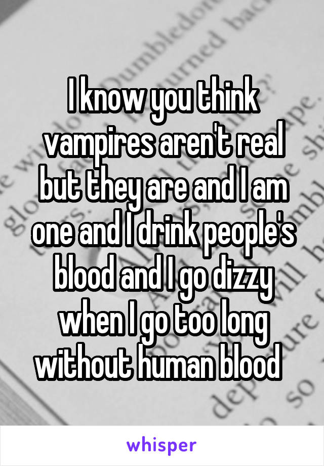 I know you think vampires aren't real but they are and I am one and I drink people's blood and I go dizzy when I go too long without human blood  