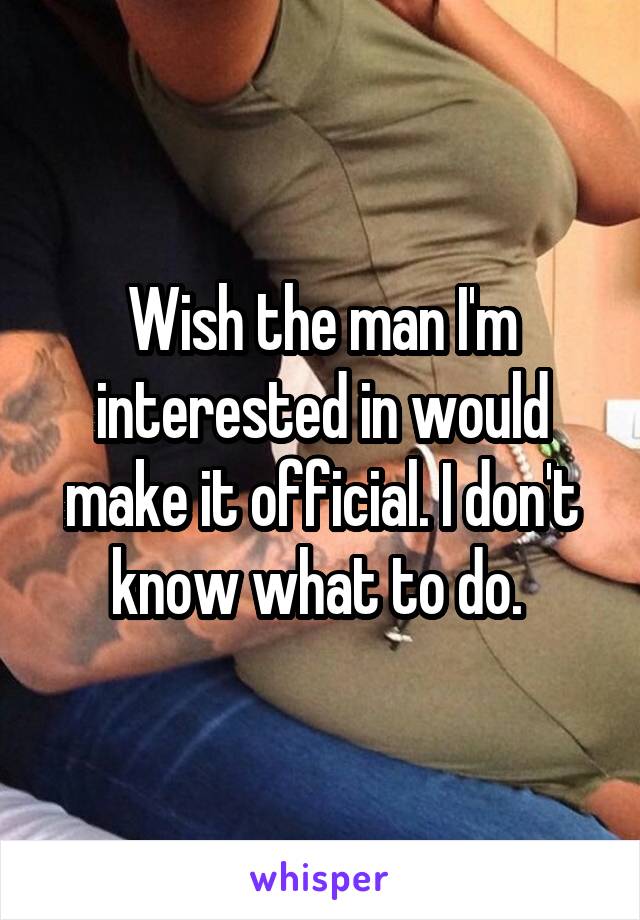 Wish the man I'm interested in would make it official. I don't know what to do. 