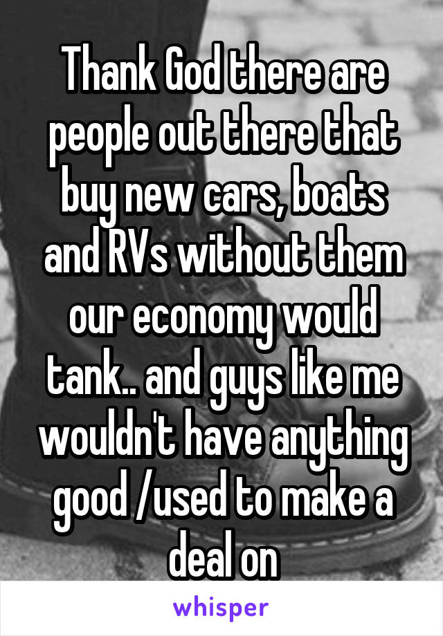 Thank God there are people out there that buy new cars, boats and RVs without them our economy would tank.. and guys like me wouldn't have anything good /used to make a deal on