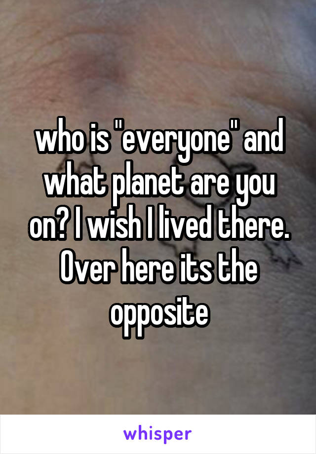 who is "everyone" and what planet are you on? I wish I lived there. Over here its the opposite