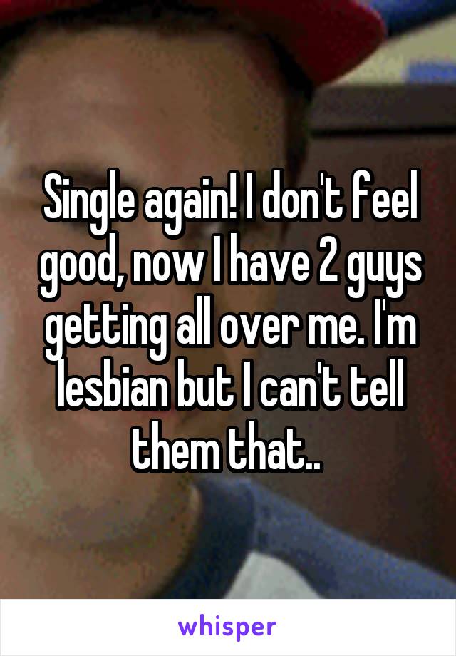 Single again! I don't feel good, now I have 2 guys getting all over me. I'm lesbian but I can't tell them that.. 