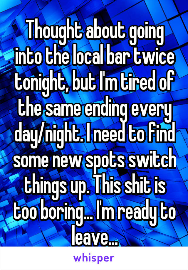 Thought about going into the local bar twice tonight, but I'm tired of the same ending every day/night. I need to find some new spots switch things up. This shit is too boring... I'm ready to leave...