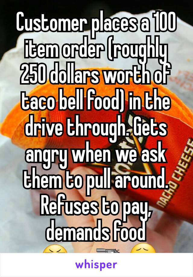 Customer places a 100 item order (roughly 250 dollars worth of taco bell food) in the drive through. Gets angry when we ask them to pull around.
Refuses to pay, demands food
 😬      🔫😧