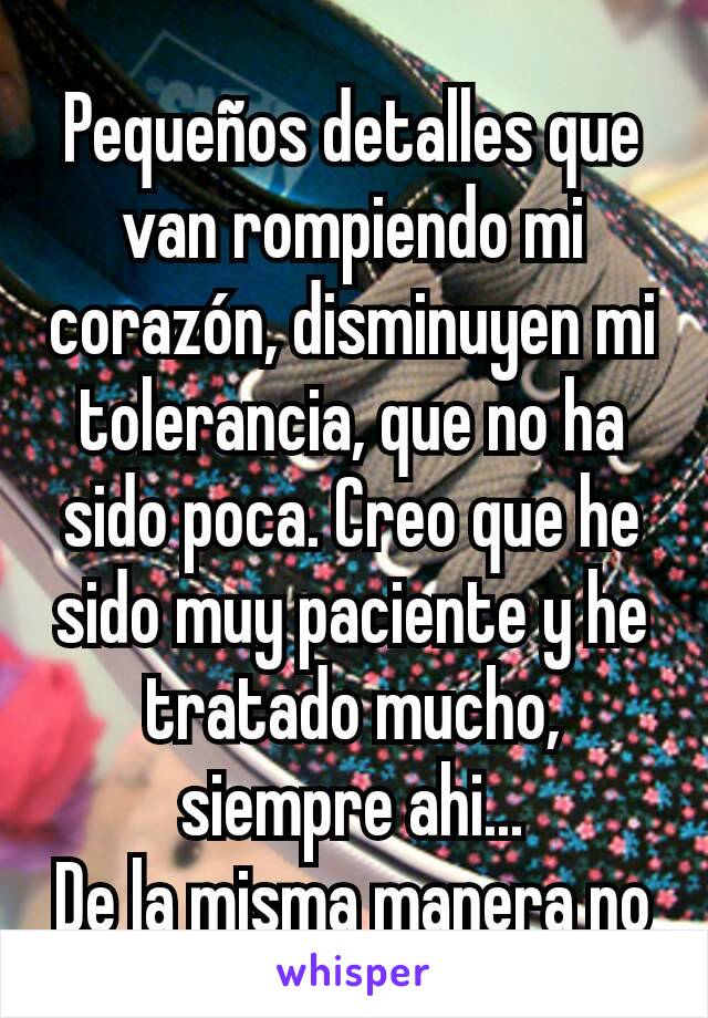 Pequeños detalles que van rompiendo mi corazón, disminuyen mi tolerancia, que no ha sido poca. Creo que he sido muy paciente y he tratado mucho, siempre ahi...
De la misma manera no