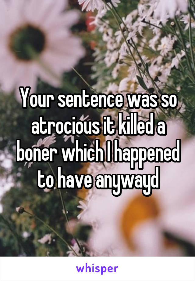 Your sentence was so atrocious it killed a boner which I happened to have anywayd