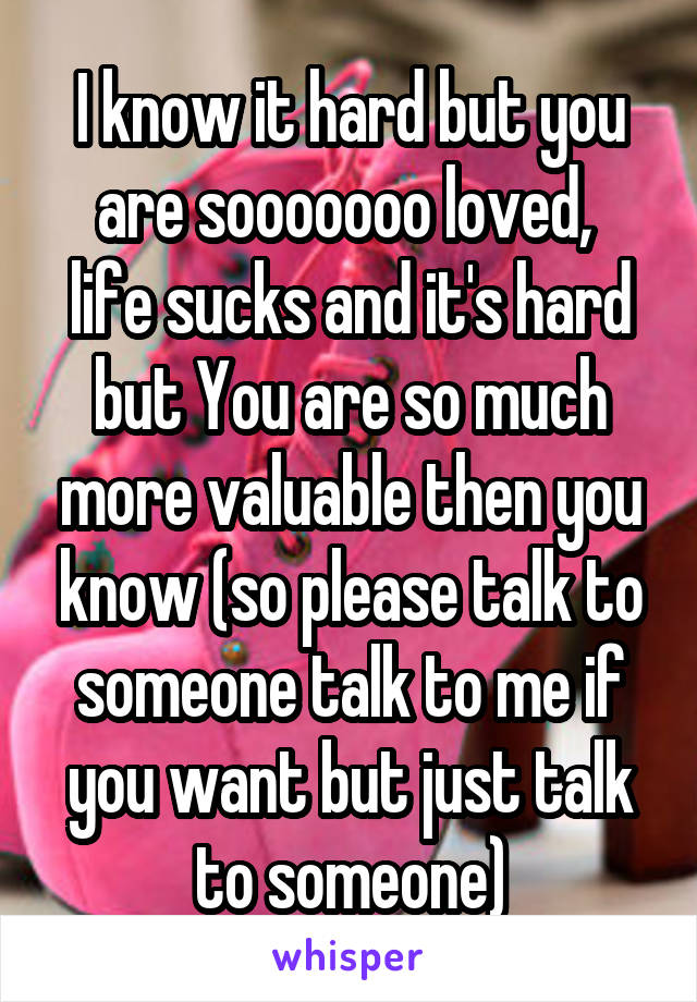 I know it hard but you are sooooooo loved, 
life sucks and it's hard but You are so much more valuable then you know (so please talk to someone talk to me if you want but just talk to someone)